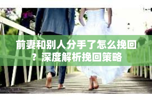 前妻和别人分手了怎么挽回？深度解析挽回策略