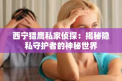 西宁猎鹰私家侦探：揭秘隐私守护者的神秘世界