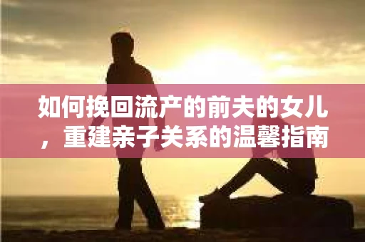 如何挽回流产的前夫的女儿，重建亲子关系的温馨指南