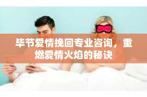 毕节爱情挽回专业咨询，重燃爱情火焰的秘诀