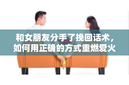 和女朋友分手了挽回话术，如何用正确的方式重燃爱火