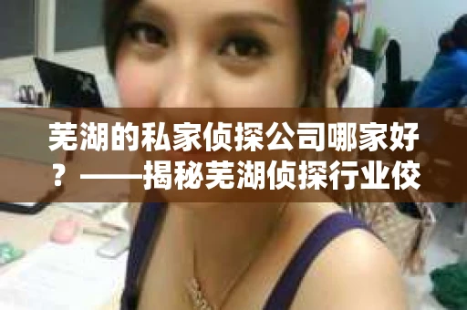 芜湖的私家侦探公司哪家好？——揭秘芜湖侦探行业佼佼者