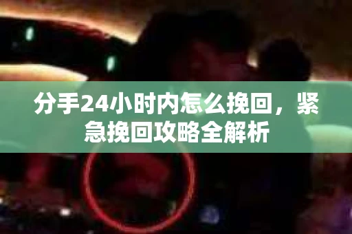 分手24小时内怎么挽回，紧急挽回攻略全解析