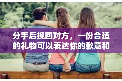 分手后挽回对方，一份合适的礼物可以表达你的歉意和挽回的决心。本文将为你提供一些建议，帮助你在关键时刻送出合适的礼物，增加挽回对方的机会