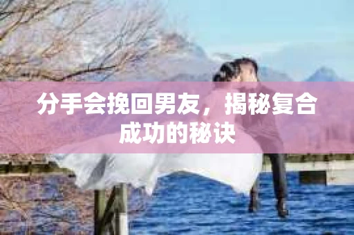 分手会挽回男友，揭秘复合成功的秘诀