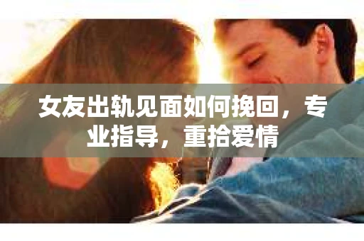 女友出轨见面如何挽回，专业指导，重拾爱情