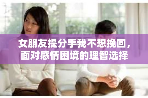 女朋友提分手我不想挽回，面对感情困境的理智选择