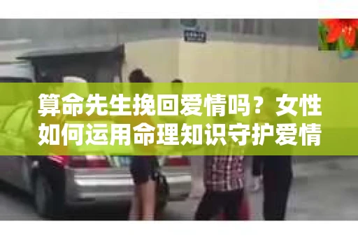 算命先生挽回爱情吗？女性如何运用命理知识守护爱情