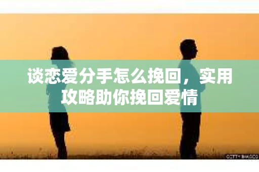 谈恋爱分手怎么挽回，实用攻略助你挽回爱情