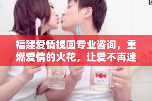 福建爱情挽回专业咨询，重燃爱情的火花，让爱不再迷失