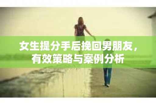 女生提分手后挽回男朋友，有效策略与案例分析