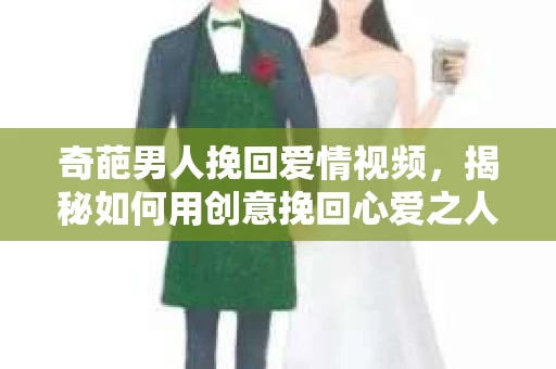 奇葩男人挽回爱情视频，揭秘如何用创意挽回心爱之人