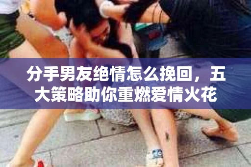 分手男友绝情怎么挽回，五大策略助你重燃爱情火花