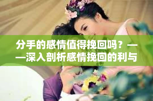 分手的感情值得挽回吗？——深入剖析感情挽回的利与弊