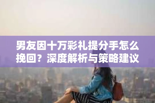 男友因十万彩礼提分手怎么挽回？深度解析与策略建议