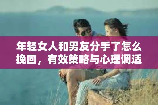 年轻女人和男友分手了怎么挽回，有效策略与心理调适