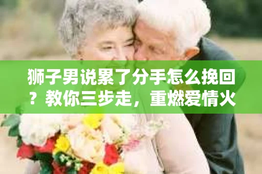 狮子男说累了分手怎么挽回？教你三步走，重燃爱情火花