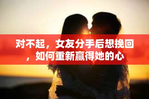 对不起，女友分手后想挽回，如何重新赢得她的心