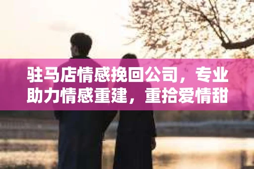 驻马店情感挽回公司，专业助力情感重建，重拾爱情甜蜜