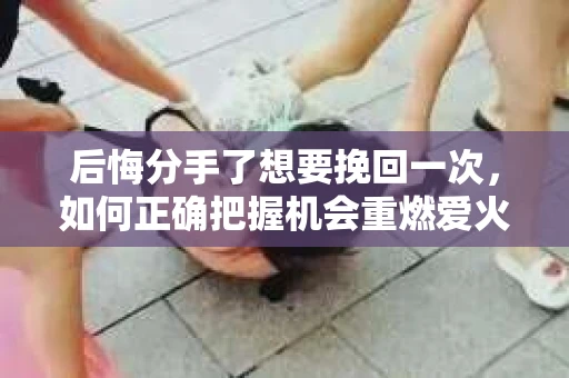 后悔分手了想要挽回一次，如何正确把握机会重燃爱火
