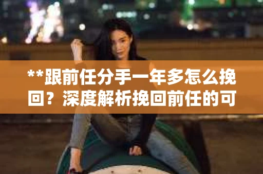 **跟前任分手一年多怎么挽回？深度解析挽回前任的可行之路**