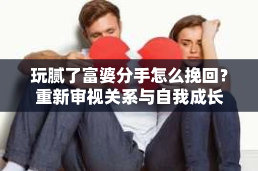 玩腻了富婆分手怎么挽回？重新审视关系与自我成长