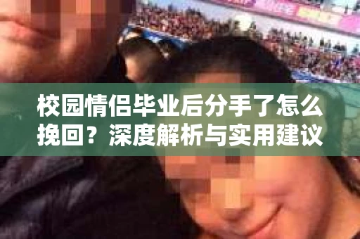 校园情侣毕业后分手了怎么挽回？深度解析与实用建议
