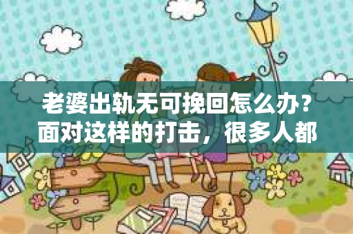 老婆出轨无可挽回怎么办？面对这样的打击，很多人都会感到无助和痛苦。在这个问题上，我并不是一个情感专家，但我可以分享一些我在实践中遇到的情况和我的看法。