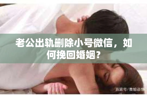 老公出轨删除小号微信，如何挽回婚姻？