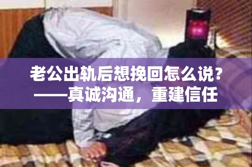 老公出轨后想挽回怎么说？——真诚沟通，重建信任