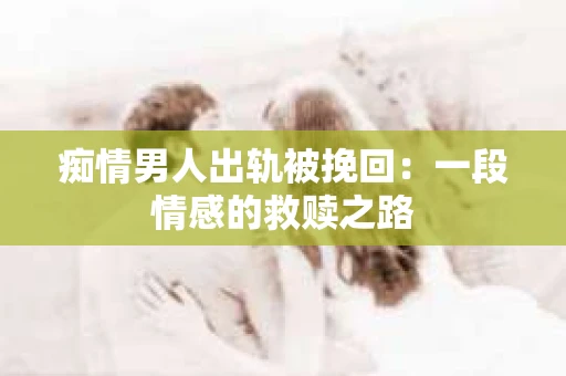 痴情男人出轨被挽回：一段情感的救赎之路