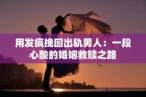 用发疯挽回出轨男人：一段心酸的婚姻救赎之路