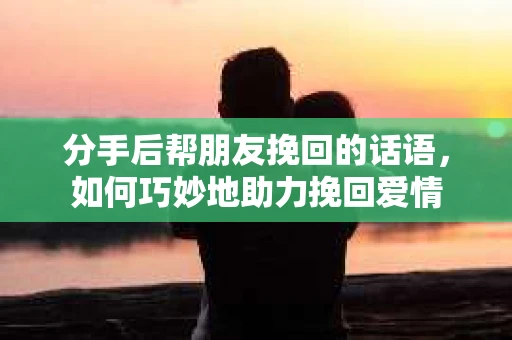 分手后帮朋友挽回的话语，如何巧妙地助力挽回爱情