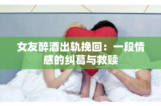 女友醉酒出轨挽回：一段情感的纠葛与救赎