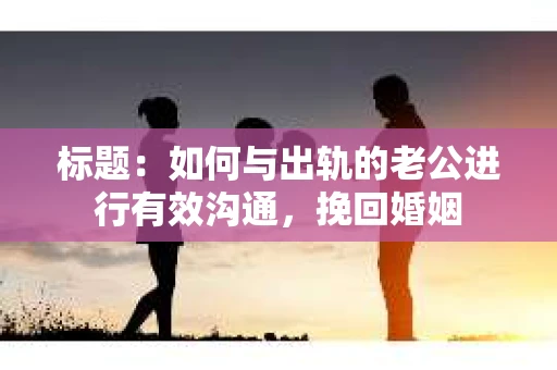 标题：如何与出轨的老公进行有效沟通，挽回婚姻