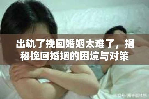 出轨了挽回婚姻太难了,揭秘挽回婚姻的困境与对策 出轨了挽回婚姻太难了,揭秘挽回婚姻的困境与对策