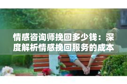 情感咨询师挽回多少钱：深度解析情感挽回服务的成本与效益