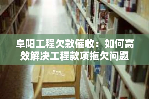 阜阳工程欠款催收：如何高效解决工程款项拖欠问题