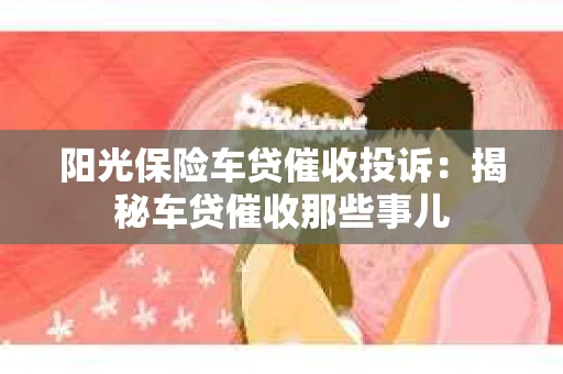 阳光保险车贷催收投诉：揭秘车贷催收那些事儿
