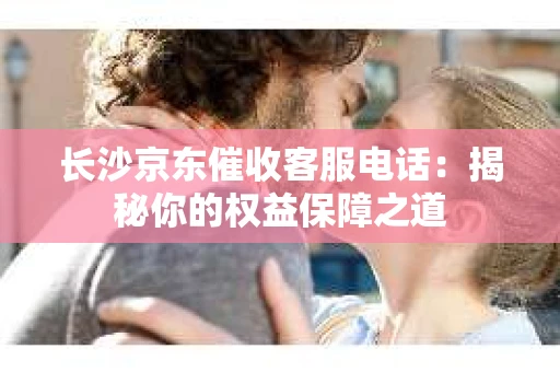 长沙京东催收客服电话：揭秘你的权益保障之道