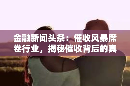 金融新闻头条：催收风暴席卷行业，揭秘催收背后的真相