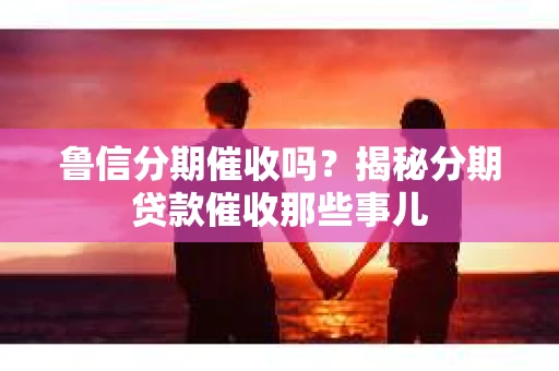 鲁信分期催收吗？揭秘分期贷款催收那些事儿