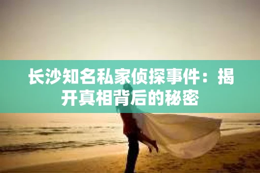 长沙知名私家侦探事件：揭开真相背后的秘密