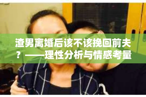 渣男离婚后该不该挽回前夫？——理性分析与情感考量