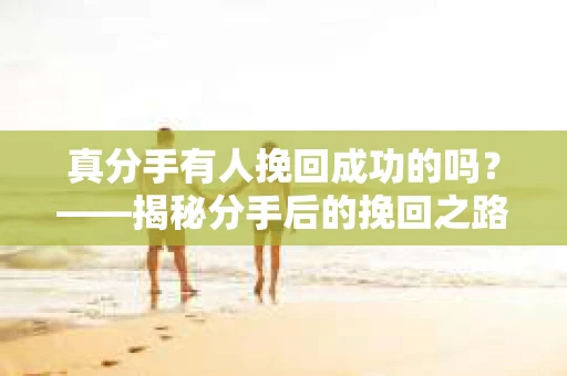 真分手有人挽回成功的吗?——揭秘分手后的挽回之路 真分手有人挽回成功的吗?——揭秘分手后的挽回之路