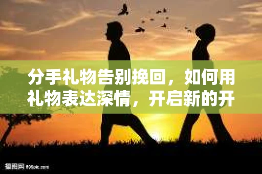 分手礼物告别挽回,如何用礼物表达深情,开启新的开始 分手礼物告别挽回,如何用礼物表达深情,开启新的开始