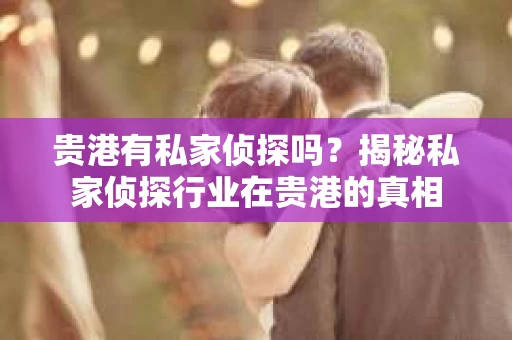 贵港有私家侦探吗？揭秘私家侦探行业在贵港的真相