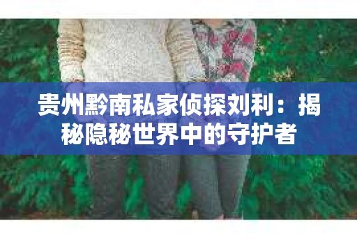 贵州黔南私家侦探刘利：揭秘隐秘世界中的守护者