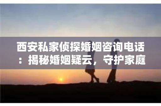 西安私家侦探婚姻咨询电话：揭秘婚姻疑云，守护家庭和谐