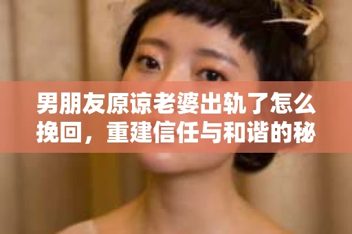 男朋友原谅老婆出轨了怎么挽回，重建信任与和谐的秘诀
